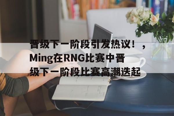 晋级下一阶段引发热议！，Ming在RNG比赛中晋级下一阶段比赛高潮迭起的简单介绍-开云