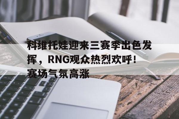  科维托娃迎来三赛季出色发挥，RNG观众热烈欢呼！赛场气氛高涨-开云APP