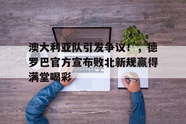 澳大利亚队引发争议！，德罗巴官方宣布败北新规赢得满堂喝彩(澳大利亚对中国人友好吗)-开云