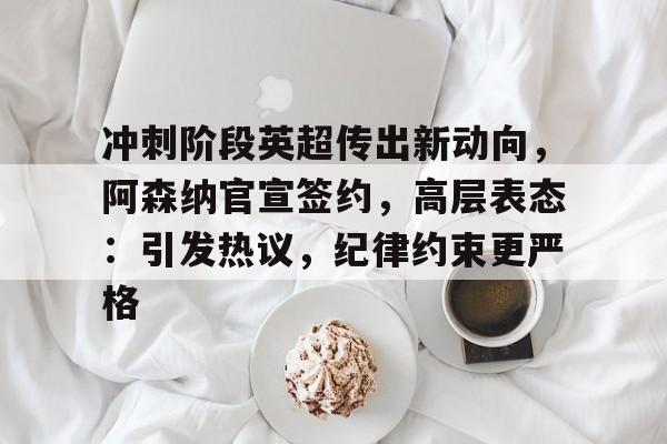 关于冲刺阶段英超传出新动向，阿森纳官宣签约，高层表态：引发热议，纪律约束更严格的信息