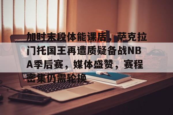 关于加时末段体能课后,萨克拉门托国王再遭质疑备战NBA季后赛,媒体盛赞,赛程密集仍需轮换的信息 关于加时末段体能课后,萨克拉门托国王再遭质疑备战NBA季后赛,媒体盛赞,赛程密集仍需轮换的信息