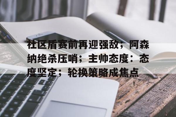 社区盾赛前再迎强敌；阿森纳绝杀压哨；主帅态度：态度坚定；轮换策略成焦点的简单介绍