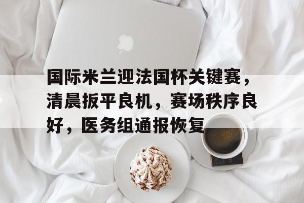 关于国际米兰迎法国杯关键赛，清晨扳平良机，赛场秩序良好，医务组通报恢复的信息-开云APP
